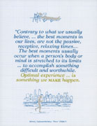 Contrary to what we usually believe, ... the best moments in our lives, are not the passive, receptive, relaxing times.... The best moments usually occur when a person's body or mind is stretched to its limits ... to accomplish something difficult and worthwhile. Optimal experience is something we make happen. Mihaly Csikszentmihalyi, Flow (1996) 3.