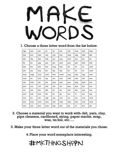 make words. 1. Choose a three letter word from the list below. age, aim, aid, air, art, ass, ask, awe, bad, beg, bra, bro, bye, con, coy, cue, cum, cup, dad, did, die, dig, dim, dug, eat, ego, end, era, fax, fix, fly, for, gap, gay, get, got duy, gal, had, hah, has, her, him, hey, hug, irk, its ire, meh, job, joy, key, kin, lap, leg, let, lie, lot, mad, man, map, max, men, mix, mom, nag, nah, nap, new, now, nil, nob, nip, nor, nub, odd, ode, old, one, out, owe, our, pat, pee, pay, poo, pop, pow, pry, pun, run, raw, red, rim, rip, sag, saw, say, see, set, sex, shy, shh, sir, six, sob, sky, sop, son, sow, sub, sum, the tie, tip, too, tit, ton, top, tow, try, two, ugh, use, vex, via, vie, fow, wad, war, way, wed, wee, wet, why, who in, whoe, wow, wry, yay, yes, yum, zap, zed, zip, zit, soo, zzz. 2. Choose a material you want to work with- felt, yarn, clay, pipe cleaners, cardboard, string, paper mache, soap, wax, tin foil, etc..... 3. Make your three letter word out of the materials you chose.
4. Place your word someplace interesting. #mkthngshppn
