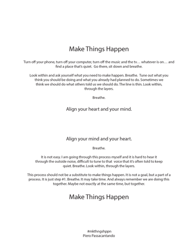 Piero Passacantando, Breathe. Make Things Happen
Turn off your phone, turn off your computer, turn off the music and the tv... whatever is on... and find a place that’s quiet. Go there, sit down and breathe.
Look within and ask yourself what you need to make happen. Breathe. Tune out what you think you should be doing and what you already had planned to do. Sometimes we think we should do what others told us we should do. The line is thin. Look within, through the layers.
Breathe. Align your heart and your mind.
Align your mind and your heart. Breathe.
It is not easy. I am going through this process myself and it is hard to hear it through the outside noise, difficult to tune to that voice that it’s often told to keep quiet. Breathe. Look within, through the layers.
This process should not be a substitute to make things happen. It is not a goal, but a part of a process. It is just step #1. Breathe. It may take time. And always remember we are doing this together. Maybe not exactly at the same time, but together.
Make Things Happen
#mkthngshppn Piero Passacantando