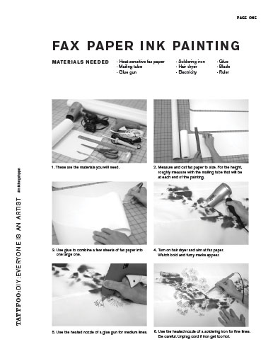 fax paper ink painting. Materials needed
· Heat-sensitive fax paper · Mailing tube
· Glue gun
· Soldering iron · Hair dryer
· Electricity
· Glue · Blade · Ruler
page one
1. These are the materials you will need.
3. Use glue to combine a few sheets of fax paper into one large one.
5. Use the heated nozzle of a glue gun for medium lines.
2. Measure and cut fax paper to size. For the height, roughly measure with the mailing tube that will be at each end of the painting.
4. Turn on hair dryer and aim at fax paper. Watch bold and fuzzy marks appear.
6. Use the heated nozzle of a soldering iron for fine lines. Be careful. Unplug cord if iron get too hot.
tattfoo:DIY:EvERYonE IS an aRTIST
#mkthngshppn
