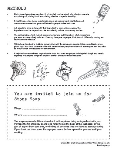 METHODS
• Find a time that enables people to fit it into their routine, which might be just after the school drop off, during lunch hour, during a festival or special feast day.
• It might be possible to use social media or put up posters but it might also need one-to-one conversations, personal invites for people to feel welcome.
• Ask people to bring a story with their ingredient to share with everyone. The ingredient could be a spark for a tale about family, culture, community, land etc.
• The setting is important, make it cosy and welcoming but think about what atmosphere
you want to create - lively, calm etc. Dress up the space so people think about it differently, bunting and tablecloths are effective.
• Think about how best to facilitate conversation with the set up. Are people sitting around tables or on picnic rugs? You could cover the table with paper and ask people to write on it as everyone eats and talks so everyone can contribute to the conversation.
• It helps to have some bread to go with the soup. You could ask people to bring their dough and bake it together, or everyone brings the dry ends of their bread and makes croutons.
You are invited to join us for Stone Soup
When. Where... The soup may need a little extra added to it so please bring an ingredient with you. Perhaps the tin of kidney beans long forgotten at the back of the cupboard, or the glut of apples from your tree, or the bag of potatoes that are about to start sprouting if you don’t use them soon. Perhaps you have a herb or spice that you use in all your cooking...
Created by Emily Chappell and Alex Wilde (Glasgow, UK) #mkthngshppn