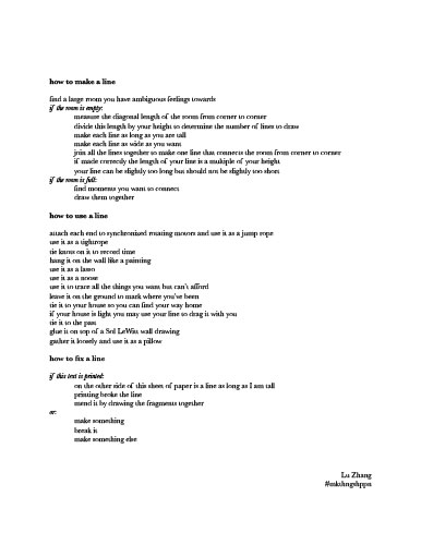 ￼how to make a line
find a large room you have ambiguous feelings towards if the room is empty:
measure the diagonal length of the room from corner to corner
divide this length by your height to determine the number of lines to draw
make each line as long as you are tall
make each line as wide as you want
join all the lines together to make one line that connects the room from corner to corner if made correctly the length of your line is a multiple of your height
your line can be slightly too long but should not be slightly too short
if the room is full:
find moments you want to connect draw them together
how to use a line
attach each end to synchronized rotating motors and use it as a jump rope use it as a tightrope
tie knots on it to record time
hang it on the wall like a painting
use it as a lasso
use it as a noose
use it to trace all the things you want but can’t afford
leave it on the ground to mark where you’ve been
tie it to your house so you can find your way home
if your house is light you may use your line to drag it with you tie it to the past
glue it on top of a Sol LeWitt wall drawing
gather it loosely and use it as a pillow
how to fix a line
if this text is printed:
on the other side of this sheet of paper is a line as long as I am tall printing broke the line
mend it by drawing the fragments together
or:
make something
break it
make something else
Lu Zhang #mkthngshppn
